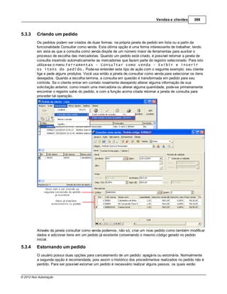 Vendas e clientes      399



5.3.3    Criando um pedido
         Os pedidos podem ser criados de duas formas: na própria janela de pedido em lista ou a partir da
         funcionalidade Consultar como venda. Esta última opção é uma forma interessante de trabalhar, tendo
         em vista as que a consulta como venda dispõe de um número maior de ferramentas para auxiliar o
         processo de escolha das mercadorias. Quando um pedido está criado, é possível retornar a janela de
         consulta inserindo automaticamente as mercadorias que fazem parte do registro selecionado. Para isto
         utiliza-se o menu Ferramentas - Consultar como venda - Exibir e inserir
         os itens do pedido. Pode-se entender este tipo de ação com o seguinte exemplo: seu cliente
         liga e pede alguns produtos. Você usa então a janela de consultar como venda para selecionar os itens
         desejados. Quando a escolha termina, a consulta em questão é transformada em pedido para seu
         controle. Se o cliente entrar em contato novamente desejando alterar alguma informação de sua
         solicitação anterior, como inserir uma mercadoria ou alterar alguma quantidade, pode-se primeiramente
         encontrar o registro salvo do pedido, e com a função acima citada retornar a janela de consulta para
         proceder tal operação.




         Através da janela consultar como venda podemos, não só, criar um novo pedido como também modificar
         dados e adicionar itens em um pedido já existente conservando o mesmo código gerado no pedido
         inicial.

5.3.4    Estornando um pedido
         O usuário possui duas opções para cancelamento de um pedido: apagá-la ou estorná-la. Normalmente
         a segunda opção é recomendada, pois assim o histórico dos procedimentos realizados no pedido não é
         perdido. Para ser possível estornar um pedido é necessário realizar alguns passos, os quais estão


© 2012 Nox Automação
 