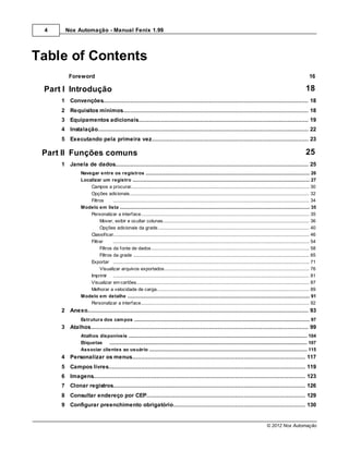 4     Nox Automação - Manual Fenix 1.99




Table of Contents
         Foreword                                                                                                                                                                     16

 Part I Introdução                                                                                                                                                                  18
     1 Convenções
           ................................................................................................................................... 18
     2 Requisitos mínimos
           ................................................................................................................................... 18
     3 Equipamentos adicionais
            ................................................................................................................................... 19
     4 Instalação
             ................................................................................................................................... 22
     5 Executando pela primeira vez
           ................................................................................................................................... 23

 Part II Funções comuns                                                                                                                                                             25
     1 Janela de dados
            ................................................................................................................................... 25
               Navegar entre os registros
                               .......................................................................................................................................................... 26
               Localizar um .......................................................................................................................................................... 27
                               registro
                   Campos a ......................................................................................................................................................... 30
                                procurar
                   Opções adicionais
                                ......................................................................................................................................................... 32
                   Filtros      ......................................................................................................................................................... 34
               Modelo em lista .......................................................................................................................................................... 35
                   Personalizar a interface
                                ......................................................................................................................................................... 35
                        Mover, exibir e ocultar colunas
                                                ......................................................................................................................................... 36
                        Opções adicionais da grade
                                                ......................................................................................................................................... 40
                   Classificar......................................................................................................................................................... 46
                   Filtrar      ......................................................................................................................................................... 54
                        Filtros da fonte de dados
                                                ......................................................................................................................................... 58
                        Filtros da grade ......................................................................................................................................... 65
                   Exportar ......................................................................................................................................................... 71
                        Visualizar arquivos exportados
                                                ......................................................................................................................................... 76
                   Imprimir ......................................................................................................................................................... 81
                   Visualizar ......................................................................................................................................................... 87
                                em cartões
                   Melhorar a......................................................................................................................................................... 89
                                 velocidade de carga
               Modelo em detalhe
                               .......................................................................................................................................................... 91
                   Personalizar a interface
                                ......................................................................................................................................................... 92
     2 Anexo
           ................................................................................................................................... 93
               Estrutura dos.......................................................................................................................................................... 97
                              cam pos
     3 Atalhos
            ................................................................................................................................... 99
               Atalhos disponíveis
                           .......................................................................................................................................................... 104
               Etiquetas   .......................................................................................................................................................... 107
               Associar clientes ao usuário
                           .......................................................................................................................................................... 115
     4 Personalizar os menus
           ................................................................................................................................... 117
     5 Campos livres
          ................................................................................................................................... 119
     6 Imagens
          ................................................................................................................................... 123
     7 Clonar registros
           ................................................................................................................................... 126
     8 Consultar endereço por CEP
          ................................................................................................................................... 129
     9 Configurar preenchimento obrigatório
          ................................................................................................................................... 130


                                                                                                                                                       © 2012 Nox Automação
 