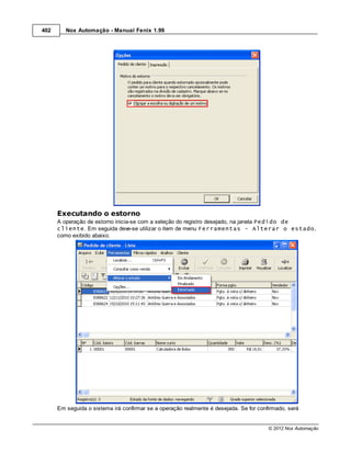402      Nox Automação - Manual Fenix 1.99




      Executando o estorno
      A operação de estorno inicia-se com a seleção do registro desejado, na janela Pedido de
      cliente. Em seguida deve-se utilizar o item de menu Ferramentas - Alterar o estado,
      como exibido abaixo.




      Em seguida o sistema irá confirmar se a operação realmente é desejada. Se for confirmado, será


                                                                                        © 2012 Nox Automação
 