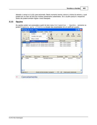 Vendas e clientes     403



         alterado o campo estado para estornado. Neste momento iremos colocar o motivo do estorno, o qual
         poderá ser um item da lista dos motivos previamente cadastrados. Se o usuário possuir o respectivo
         direito ele poderá também digitar o texto desejado.

5.3.5    Opções
         As opções podem ser acessadas a partir do item menu Ferramentas - Opções... existente na
         janela Proposta para cliente ou através das propriedades de um perfil por usuário.




                  Cancelamento




© 2012 Nox Automação
 
