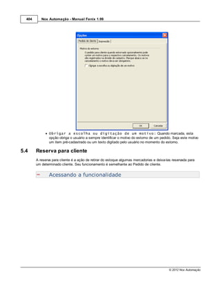404      Nox Automação - Manual Fenix 1.99




                Obrigar a escolha ou digitação de um motivo: Quando marcada, esta
                opção obriga o usuário a sempre identificar o motivo do estorno de um pedido. Seja este motivo
                um item pré-cadastrado ou um texto digitado pelo usuário no momento do estorno.

5.4     Reserva para cliente
        A reserva para cliente é a ação de retirar do estoque algumas mercadorias e deixa-las reservada para
        um determinado cliente. Seu funcionamento é semelhante ao Pedido de cliente.


                Acessando a funcionalidade




                                                                                           © 2012 Nox Automação
 