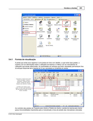 Vendas e clientes       405




5.4.1    Formas de visualização
         A janela que exibe seus registros é uma janela em lista com detalhe, a qual exibe duas grades: a
         superior com as informações sobre o cabeçalho da reserva e a inferior com as mercadorias do
         cabeçalho que estiver selecionado. As quantidades em estoque que foram reservadas permanecem fora
         do estoque disponível até a reserva em si ser cancelada ou convertida em venda.




         Ao contrário das janelas de Proposta para cliente e Pedido de cliente, a janela de reserva para cliente
         possui funcionalidades importantes para a manutenção e troca de estado das mercadorias colocadas

© 2012 Nox Automação
 