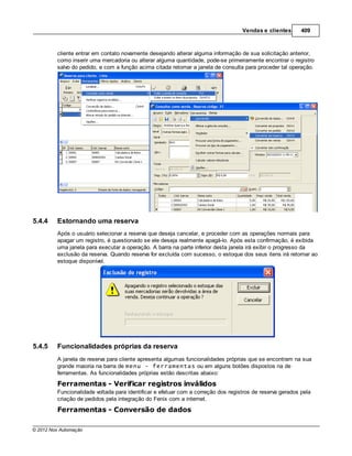 Vendas e clientes       409



         cliente entrar em contato novamente desejando alterar alguma informação de sua solicitação anterior,
         como inserir uma mercadoria ou alterar alguma quantidade, pode-se primeiramente encontrar o registro
         salvo do pedido, e com a função acima citada retornar a janela de consulta para proceder tal operação.




5.4.4    Estornando uma reserva
         Após o usuário selecionar a reserva que deseja cancelar, e proceder com as operações normais para
         apagar um registro, é questionado se ele deseja realmente apagá-lo. Após esta confirmação, é exibida
         uma janela para executar a operação. A barra na parte inferior desta janela irá exibir o progresso da
         exclusão da reserva. Quando reserva for excluída com sucesso, o estoque dos seus itens irá retornar ao
         estoque disponível.




5.4.5    Funcionalidades próprias da reserva
         A janela de reserva para cliente apresenta algumas funcionalidades próprias que se encontram na sua
         grande maioria na barra de menu - ferramentas ou em alguns botões dispostos na de
         ferramentas. As funcionalidades próprias estão descritas abaixo:
         Ferramentas - Verificar registros inválidos
         Funcionalidade voltada para identificar e efetuar com a correção dos registros de reserva gerados pela
         criação de pedidos pela integração do Fenix com a internet.
         Ferramentas - Conversão de dados

© 2012 Nox Automação
 