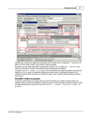 Funções comuns        41




         Observe que os grupos de registros já expandidos são indicados com o símbolo de - (menos) na
         grade, ao clicar nesse símbolo, você recolhe o grupo expandido.
         Os grupos que não estão expandidos na grade são indicados com o símbolo de + (mais) e isso
         indica que clicando no símbolo você poderá expandir aquele grupo de registros.
         A função Expandir todos os grupos torna automática essa ação de expandir cada grupo de
         registros um a um, porém é importante salientar que quanto maior a quantidade de registros que
         estiverem sendo exibidos na janela no momento da ação, mais o sistema deve demorar para realizar
         essa função.

         Recolher todos os grupos
         A ação de recolher todos os campos dá-se da mesma maneira que a anterior, apenas trata-se da
         operação inversa. Essa funcionalidade se aplicará a todos os itens da grade da mesma maneira e pode
         ser acessada através do mesmo item de menu Exibir - Grade - Recolher todos os
         grupos.




© 2012 Nox Automação
 