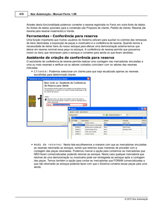 410      Nox Automação - Manual Fenix 1.99



      Através desta funcionalidade podemos converter a reserva registrada no Fenix em outra fonte de dados.
      As fontes de dados possíveis para a conversão são Proposta de cliente, Pedido de cliente, Reserva (de
      reserva para reserva novamente) e Venda.

      Ferramentas - Conferência para reserva
      Uma função importante que muitos usuários do Sistema utilizam para auxiliar no controle das remessas
      de itens destinadas a exposição de peças e mostruário é a conferência de reserva. Quando temos a
      necessidade de retirar itens do nosso estoque para efetuar uma demonstração externa temos que
      deixar em reserva nominal essa peça no estoque. A conferência de reserva permite que possamos
      inserir os itens que retornaram para o estoque e converter para venda os que foram vendidos.
      Assistente de criação de conferência para reserva
      O assistente de conferência de reserva permite realizar uma contagem nas mercadorias vinculadas a
      uma ou mais reservas e verificar se os valores contados coincidem com os valores das reservas
      indicadas.
            Cliente: Podemos selecionar um cliente para que seja visualizado apenas as reservas
            escolhidas para determinado cliente.




            Modo de retorno: Nesta tela escolheremos a maneira com que as mercadorias vinculadas
            as reservas retornarão ao estoque, sendo que teremos duas maneiras de proceder com a
            contagem das peças reservadas. Podemos marcar a opção para contarmos as mercadorias que
            NÃO foram comercializadas podendo retornar ao estoque. Neste caso qualquer mercadoria que
            retornar de uma demonstração ou mostruário pode ser reintegrada ao estoque após a contagem
            das peças. Temos também a opção para contar as mercadorias que FORAM comercializadas e
            que não retornarão ao estoque podendo fazer com que o Sistema converta essas peças para uma
            venda.




                                                                                         © 2012 Nox Automação
 
