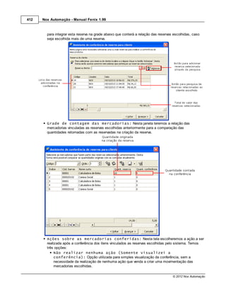 412   Nox Automação - Manual Fenix 1.99



        para integrar esta reserva na grade abaixo que conterá a relação das reservas escolhidas, caso
        seja escolhida mais de uma reserva.




        Grade de contagem das mercadorias: Nesta janela teremos a relação das
        mercadorias vinculadas as reservas escolhidas anteriormente para a comparação das
        quantidades retornadas com as reservadas na criação da reserva.




        Ações sobre as mercadorias conferidas: Nesta tela escolheremos a ação a ser
        realizada após a conferência dos itens vinculados as reservas escolhidas pelo sistema. Temos
        três opções:
             Não realizar nenhuma ação (Somente visualizei a
             conferência): Opção utilizada para simples visualização da conferência, sem a
             necessidade da realização de nenhuma ação que venda a criar uma movimentação das
             mercadorias escolhidas.

                                                                                     © 2012 Nox Automação
 