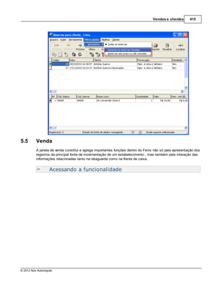 Vendas e clientes     415




5.5      Venda
         A janela de venda constitui e agrega importantes funções dentro do Fenix não só pela apresentação dos
         registros da principal fonte de movimentação de um estabelecimento , mas também pela interação das
         informações relacionadas tanto na retaguarda como na frente de caixa.


                  Acessando a funcionalidade




© 2012 Nox Automação
 