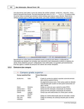 418      Nox Automação - Manual Fenix 1.99



         Uma das formas para saber a soma dos valores das vendas (subtotal - acréscimo - desconto - troca -
         total) é utilizando esta função. Ela está disponível pelo menu Exibir - Totais. O sistema então
         irá somar todas as vendas que estiverem sendo exibidas para realizar estes cálculos. Desta forma
         verifique sempre quais os filtros que estão ativos, pois estes interferem diretamente nos resultados.




         Normalmente se utiliza desta funcionalidade quando a janela já está aberta e configurada as
         informações que desejam ser somadas, pois outra forma mais interessante é utilizar os relatórios de
         venda. Estes relatórios possuem configurações mais sofisticadas e as guardam permanentemente.
         Este fato agiliza o trabalho de pesquisa dos valores das vendas desejados.

5.5.2    Estrutura dos campos


                   Campos grade superior
              Campo (padrão)Tipo             Taman Descrição
                                             ho
              Acréscimo        Valor               O valor do acréscimo global é ajustado automaticamente
                                                   pelo sistema quando a forma
                                                   de pagamento possui juros. Este campo pode ser alterado
                                                   manualmente pelo usuário se este quiser acrescentar um
                                                   valor a venda.
              Caixa            Sistema             Código do caixa em que a venda foi criada (PDV).
              Campo livre 1    Texto               Campo de livre utilização à disposição da empresa.
              Campo livre 2    Texto               Campo de livre utilização à disposição da empresa.
              Cliente          Ligação             Campo que será selecionado um cliente para a venda.
                               escolha
              Cód. cliente     Inteiro               Código do cliente selecionado para ser vinculado a venda.
              Cód. end.        Inteiro               Código do endereço de cobrança lançado para na venda
              cobrança                               criada.

                                                                                            © 2012 Nox Automação
 