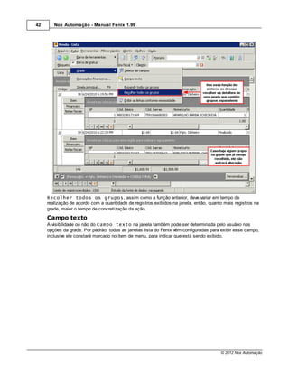 42      Nox Automação - Manual Fenix 1.99




     Recolher todos os grupos, assim como a função anterior, deve variar em tempo de
     realização de acordo com a quantidade de registros exibidos na janela, então, quanto mais registros na
     grade, maior o tempo de concretização da ação.
     Campo texto
     A visibilidade ou não do Campo texto na janela também pode ser determinada pelo usuário nas
     opções da grade. Por padrão, todas as janelas lista do Fenix vêm configuradas para exibir esse campo,
     inclusive ele constará marcado no item de menu, para indicar que está sendo exibido.




                                                                                        © 2012 Nox Automação
 