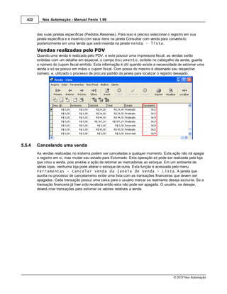 422      Nox Automação - Manual Fenix 1.99



         das suas janelas específicas (Pedidos,Reservas). Para isso é preciso selecionar o registro em sua
         janela específica e e inserí-lo com seus itens na janela Consultar com venda para converte-lo
         posteriormente em uma venda que será inserida na janela Venda - lista.

         Vendas realizadas pelo PDV
         Quando uma venda é realizada pelo PDV, e este possuir uma impressora fiscal, as vendas serão
         exibidas com um detalhe em especial, o campo Documento, exibido no cabeçalho da venda, guarda
         o número do cupom fiscal emitido. Esta informação é útil quando existe a necessidade de estornar uma
         venda e só se possui em mãos o cupom fiscal. Com posse do mesmo é observado seu respectivo
         número, e, utilizado o processo de procura padrão da janela para localizar o registro desejado.




5.5.4    Cancelando uma venda
         As vendas realizadas no sistema podem ser canceladas a qualquer momento. Esta ação não irá apagar
         o registro em si, mas mudar seu estado para Estornado. Esta operação só pode ser realizada pela loja
         que criou a venda, pois envolve a ação de retornar as mercadorias ao estoque. Em um ambiente de
         várias lojas, nenhuma loja pode alterar o estoque de outra. Esta função é acessada pelo menu
         Ferramentas - Cancelar venda da janela de Venda - Lista. A janela que
         auxilia no processo de cancelamento exibe uma lista com as transações financeiras que devem ser
         apagadas. Cada transação possui uma caixa para o usuário marcar se realmente deseja excluí-la. Se a
         transação financeira já tiver sido recebida então esta não pode ser apagada. O usuário, se desejar,
         deverá criar transações para estornar os valores relativos a venda.




                                                                                            © 2012 Nox Automação
 