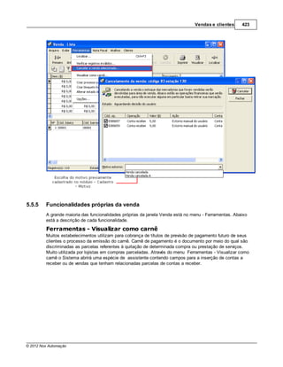 Vendas e clientes     423




5.5.5    Funcionalidades próprias da venda
         A grande maioria das funcionalidades próprias da janela Venda está no menu - Ferramentas. Abaixo
         está a descrição de cada funcionalidade.
         Ferramentas - Visualizar como carnê
         Muitos estabelecimentos utilizam para cobrança de títulos de previsão de pagamento futuro de seus
         clientes o processo da emissão do carnê. Carnê de pagamento é o documento por meio do qual são
         discriminadas as parcelas referentes à quitação de determinada compra ou prestação de serviços.
         Muito utilizada por lojistas em compras parceladas. Através do menu Ferramentas - Visualizar como
         carnê o Sistema abrirá uma espécie de assistente contendo campos para a inserção de contas a
         receber ou de vendas que tenham relacionadas parcelas de contas a receber.




© 2012 Nox Automação
 