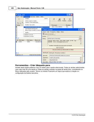 426      Nox Automação - Manual Fenix 1.99




      Ferramentas - Criar bloqueto para
      Através desta opção podemos criar um boleto para a venda selecionada, Todas as vendas selecionadas
      caso seja mais de uma venda ou Todas as vendas exibidas na janela de venda lista, considerando os
      filtros realizados pelo usuário. Temos no módulo Financeiro um tópico que explica a criação e a
      configuração de boletos bancários.




                                                                                      © 2012 Nox Automação
 