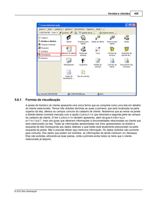 Vendas e clientes       429




5.6.1    Formas de visualização
         A janela de histórico do cliente apresenta uma única forma que se comporta como uma tela em detalhe
         do cliente selecionado. Temos três divisões distintas as quais a primeira, que está localizada na parte
         superior da tela, oferece os campos comuns do cadastro de cliente. Notaremos que ao entrar na janela
         a divisão lateral constará marcado com a opção Cadastro que retornará a segunda parte de campos
         do cadastro de cliente. O link Cadastro também apresenta, além da guia Endereço
         principal, mais oito guias que oferecem informações e funcionalidades relacionadas ao cliente que
         está selecionado na tela. Todas as informações apresentadas nos links apresentados na divisão a
         esquerda da tela Corresponde aos dados relativos a qual botão está atualmente pressionado na parte
         esquerda da janela. Não é possível alterar aqui nenhuma informação. Os dados exibidos são somente
         para consulta. Dos dados que podem ser exibidos, as informações de venda merecem um destaque.
         Elas são exibidas utilizando-se duas pastas, onde a primeira exibe todos os itens que o cliente
         selecionado já adquiriu.




© 2012 Nox Automação
 