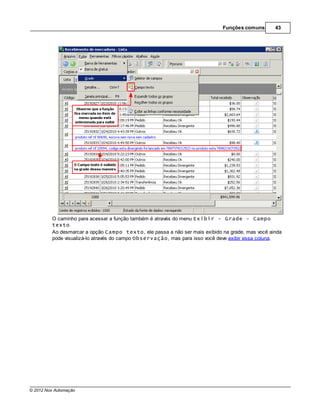 Funções comuns       43




         O caminho para acessar a função também é através do menu Exibir - Grade - Campo
         texto.
         Ao desmarcar a opção Campo texto, ele passa a não ser mais exibido na grade, mas você ainda
         pode visualizá-lo através do campo Observação, mas para isso você deve exibir essa coluna.




© 2012 Nox Automação
 