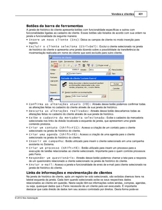 Vendas e clientes      431



         Botões da barra de ferramentas
         A janela de histórico do cliente apresenta botões com funcionalidade específicas e outros com
         funcionalidades ligadas ao cadastro de cliente. Esses botões são listados de acordo com sua ordem na
         janela e funcionalidade da seguinte maneira:
           Insere um novo cliente (Ins): Deixa os campos de cliente no modo inserção para
           registro.
           Excluir o cliente seleciona (Ctrl+Del): Exclui o cliente selecionado na janela
           de histórico do cliente e apresenta uma janela dizendo sobre a possibilidade da transferência da
           movimentação realizada em nome do cliente que será excluído para outro cliente.




            Confirma as alterações atuais (F8): Através desse botão podemos confirmar todas
            as alterações feitas no cadastro do cliente através de sua janela de histórico.
            Descarta as alterações realizadas: Através desse botão descartamos todas as
            alterações feitas no cadastro do cliente através de sua janela de histórico.
            Exibe o cadastro da mercadoria selecionada: Exibe o cadastro da mercadoria
            selecionada nos links da divisão localizada a esquerda da janela, que apresentem uma grade
            contendo produtos.
            Criar um contato (Shift+F11): Acesso a criação de um contato para o cliente
            selecionado na janela de histórico do cliente.
            Criar uma agenda (Shift+F6): Acesso a criação de uma agenda para o cliente
            selecionado na janela do histórico do cliente.
            Inserir em campanha: Botão utilizado para inserir o cliente selecionado em uma campanha
            existente no Sistema.
            Criar um processo (Shift+F8): Botão utilizado para inserir um processo para a
            execução de tarefas relacionadas ao cliente selecionado. Importante para o quem controla processos
            pelo Fenix.
            Responder um questionário: Através desse botão podemos chamar a tela para a resposta
            de um questionário relacionado a cliente selecionado na janela de histórico do cliente.
            Enviar e-mail: Acesso a janela e funcionalidade de envio de e-mail para cliente selecionado na
            janela de histórico do cliente.
         Links de informações e movimentação de clientes
         Na janela de histórico de cliente, após um registro ter sido selecionado, são exibidos diversos itens na
         lateral esquerda da janela. Cada item quando selecionado exibe os seus respectivos dados
         relacionados ao cliente em questão. Nesta seção têm-se informações sobre vendas, compras, agendas,
         ou seja, quaisquer dados que o Fenix necessite de um cliente para ser executado. É importante
         destacar que cada divisão de dados tem seu acesso controlado por direitos. Desta forma pode-se


© 2012 Nox Automação
 