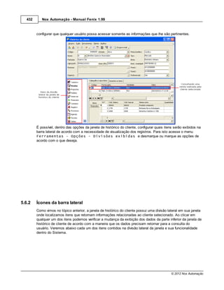 432      Nox Automação - Manual Fenix 1.99



         configurar que qualquer usuário possa acessar somente as informações que lhe são pertinentes.




         É possível, dentro das opções da janela de histórico do cliente, configurar quais itens serão exibidos na
         barra lateral de acordo com a necessidade de visualização dos registros. Para isto acesse o menu
         Ferramentas – Opções - Divisões exibidas e desmarque ou marque as opções de
         acordo com o que deseja.




5.6.2    Ícones da barra lateral
         Como vimos no tópico anterior, a janela de histórico do cliente possui uma divisão lateral em sua janela
         onde localizamos itens que retornam informações relacionadas ao cliente selecionado. Ao clicar em
         qualquer um dos itens podemos verificar a mudança da exibição dos dados da parte inferior da janela de
         histórico de cliente de acordo com a maneira que os dados precisam retornar para a consulta do
         usuário. Veremos abaixo cada um dos itens contidos na divisão lateral da janela e sua funcionalidade
         dentro do Sistema.




                                                                                               © 2012 Nox Automação
 