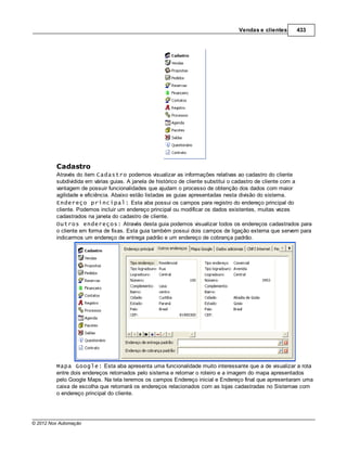 Vendas e clientes      433




         Cadastro
         Através do item Cadastro podemos visualizar as informações relativas ao cadastro do cliente
         subdividida em várias guias. A janela de histórico de cliente substitui o cadastro de cliente com a
         vantagem de possuir funcionalidades que ajudam o processo de obtenção dos dados com maior
         agilidade e eficiência. Abaixo estão listadas as guias apresentadas nesta divisão do sistema.
         Endereço principal: Esta aba possui os campos para registro do endereço principal do
         cliente. Podemos incluir um endereço principal ou modificar os dados existentes, muitas vezes
         cadastrados na janela do cadastro de cliente.
         Outros endereços: Através desta guia podemos visualizar todos os endereços cadastrados para
         o cliente em forma de fixas. Esta guia também possui dois campos de ligação externa que servem para
         indicarmos um endereço de entrega padrão e um endereço de cobrança padrão.




         Mapa Google: Esta aba apresenta uma funcionalidade muito interessante que a de visualizar a rota
         entre dois endereços retornados pelo sistema e retornar o roteiro e a imagem do mapa apresentados
         pelo Google Maps. Na tela teremos os campos Endereço inicial e Endereço final que apresentaram uma
         caixa de escolha que retornará os endereços relacionados com as lojas cadastradas no Sistemae com
         o endereço principal do cliente.




© 2012 Nox Automação
 