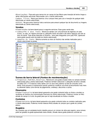 Vendas e clientes       435



         Observações: Para esta guia iremos ter um campo do tipo Memo para inserção de textos longos e
         várias informações adicionais relacionadas com o cliente selecionado.
         Campos livres: Nesta guia teremos cinco campos livres para uso e inserção de qualquer dado
         relacionado ao cliente selecionado.
         Anexos: Na guia anexo teremos toda a estrutura para anexar qualquer tipo de documento ou imagens
         relacionada ao cliente selecionado.
         Vendas
         O Ícone Vendas da barra lateral possui a seguinte estrutura: Duas guias sendo elas:
           Cabeçalho e seus itens: Mostra as vendas com uma estrutura de registros um para
           muitos, ou seja, um registro principal ou cabeçalho tendo vinculado a ele vários registros que são os
           itens de venda. Toda venda realizada no Sistema , tanto pela retaguarda como pelo PDV, aparecerá
           nesta grade quando está vinculado ao cliente selecionado.
           Somente os itens: Retorna somente os itens do histórico das vendas realizadas para o
           cliente selecionado na janela.




         Ícones da barra lateral (Fontes de movimentação)
            Propostas,Pedidos,Reservas: Retorna em uma grade simples todos os campos da fonte
            selecionada para o cliente selecionado. Podemos também selecionar o cabeçalho da fonte e através
            do atalho Ctrl + F12 teremos todos dados com os seus itens abertos na tela de consultar como
            venda. Este processo é interessante quando queremos modificar uma fonte acrescentando mais itens
            ou alterando dados como formas de pagamentos, endereço, descontos e outros.
         Financeiro
         O Ícone Financeiro da barra lateral apresenta uma grade contendo todos os títulos a receber ou
         recebidos do histórico da movimentação financeira do cliente selecionado. Podemos montar um filtro
         através do campo Estado da grade para que só seja visualizado os títulos a receber.
         Contatos
         O Ícone Contatos da barra lateral apresenta uma grade contendo todos os contatos realizados para
         o cliente selecionado. Podemos montar diversos filtros através do campos que a grade de contato
         possui.
         Registro
         Se o produto que um estabelecimento trabalha possuir um número de série para registro, esse número
         pode ser gravado na grade apresentada nesta divisão. Através dessa grade podemos controlar as

© 2012 Nox Automação
 