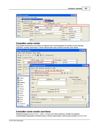 Vendas e clientes        437




         Consultar como venda
         Esta janela irá funcionar com todos os registros das movimentações do histórico como reservas,
         propostas, pedidos retornando o cliente selecionado para a janela consultar como venda.




         Consultar como venda com itens
         Através da opção Consultar como venda com itens podemos, através de qualquer
         movimentação registrada no Sistema para o cliente selecionado, retornar para a janela consultar

© 2012 Nox Automação
 
