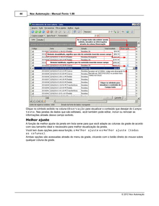 44      Nox Automação - Manual Fenix 1.99




     Clique no símbolo exibido na coluna Observação para visualizar o conteúdo que desejar do Campo
     texto. Nas janelas de dados que são editáveis, você também pode editar, incluir ou remover as
     informações através desse campo exibido.
     Melhor ajuste
     A função de melhor ajuste da janela em lista serve para que você adapte as colunas da grade de acordo
     com seu tamanho ideal e necessário para melhor visualização da janela.
     Você tem duas opções para essa função, o Melhor ajuste e o Melhor ajuste (todas
     as colunas).
     Ambas opções são acessadas através do menu da grade, clicando com o botão direito do mouse sobre
     qualquer coluna da grade.




                                                                                       © 2012 Nox Automação
 