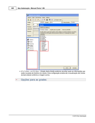 440   Nox Automação - Manual Fenix 1.99




          Divisões exibidas: Através desta divisão podemos escolher quais as informações que
          serão na janela de histórico do cliente. Esta configuração envolve até a visualização dos Ícones
          da barra lateral conforme a imagem acima.


          Opções para as grades




                                                                                       © 2012 Nox Automação
 