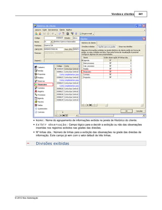 Vendas e clientes      441




                  Nome: Nome do agrupamento de informações exibida na janela de Histórico do cliente.
                  Exibir observação: Campo lógico para a decidir a exibição ou não das observações
                  inseridas nos registros exibidos nas grades das divisões.
                  Nº linhas obs.: Número de linhas para a exibição das observações na grade das divisões de
                  informação. Este campo já vem com o valor default de três linhas.


                  Divisões exibidas




© 2012 Nox Automação
 