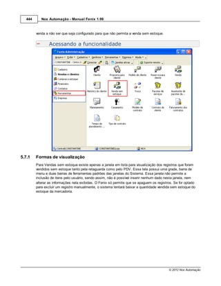 444      Nox Automação - Manual Fenix 1.99



         venda a não ser que seja configurado para que não permita a venda sem estoque.


                 Acessando a funcionalidade




5.7.1    Formas de visualização
         Para Vendas sem estoque existe apenas a janela em lista para visualização dos registros que foram
         vendidos sem estoque tanto pela retaguarda como pelo PDV. Essa tela possui uma grade, barra de
         menu e duas barras de ferramentas padrões das janelas do Sistema. Essa janela não permite a
         inclusão de itens pelo usuário, sendo assim, não é possível inserir nenhum dado nesta janela, nem
         alterar as informações nela exibidas. O Fenix só permite que se apaguem os registros. Se for optado
         para excluir um registro manualmente, o sistema tentará baixar a quantidade vendida sem estoque do
         estoque da mercadoria.




                                                                                           © 2012 Nox Automação
 