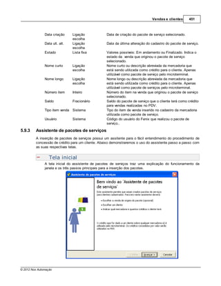 Vendas e clientes       451



               Data criação     Ligação            Data de criação do pacote de serviço selecionado.
                                escolha
               Data ult. alt.   Ligação            Data da última alteração do cadastro do pacote de serviço.
                                escolha
               Estado           Lista fixa         Valores possíveis: Em andamento ou Finalizado. Indica o
                                                   estado da venda que originou o pacote de serviço
                                                   selecionado.
               Nome curto       Ligação            Nome curto ou descrição abreviada da mercadoria que
                                escolha            está sendo utilizada como crédito para o cliente. Apenas
                                                   utilizável como pacote de serviço pelo microterminal.
               Nome longo       Ligação            Nome longo ou descrição abreviada da mercadoria que
                                escolha            está sendo utilizada como crédito para o cliente. Apenas
                                                   utilizável como pacote de serviços pelo microterminal.
               Número item      Inteiro            Número do item na venda que originou o pacote de serviço
                                                   selecionado.
               Saldo            Fracionário        Saldo do pacote de serviço que o cliente terá como crédito
                                                   para vendas realizadas no PDV.
               Tipo item venda Sistema             Tipo do item de venda inserido no cadastro da mercadoria
                                                   utilizada como pacote de serviço.
               Usuário          Sistema            Código do usuário do Fenix que realizou o pacote de
                                                   serviço..

5.9.3    Assistente de pacotes de serviços
         A inserção de pacotes de serviços possui um assitente para o fácil entendimento do procedimento de
         concessão de crédito para um cliente. Abaixo demonstraremos o uso do assistente passo a passo com
         as suas respectivas telas.


                  Tela inicial
               A tela inicial do assistente de pacotes de serviços traz uma explicação do funcionamento da
               janela e os três passos principais para a inserção dos pacotes.




© 2012 Nox Automação
 