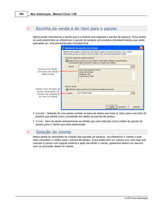 452   Nox Automação - Manual Fenix 1.99




          Escolha da venda e do item para o pacote

       Nesta janela indicaremos a venda que e o produto que originará o pacote de serviços. Essa janela
       só será preenchida se utilizarmos o pacote de serviços por produtos pré-determinados que serão
       passados em uma pré-venda pelo microterminal.




         Venda: Seleção de uma venda contida na base de dados que trará os itens para a escolha do
         produto que servirá como concessão de crédito do pacote de serviço.
         Item: Item da venda anteriormente escolhida que será utilizado como crédito do pacote de
         serviço para o cliente que será selecionado.


          Seleção do cliente
       Nesta janela do assistente de criação dos pacotes de serviços, escolheremos o cliente o qual
       será concedido o crédito para o pacote de serviço. Essa janela terá um campo com uma lupa que
       indicará o campo com ligação externa e após escolhido o cliente, aparecerá abaixo um resumo
       com os principais dados do cliente.




                                                                                    © 2012 Nox Automação
 