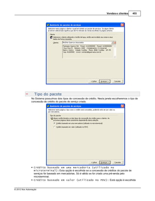 Vendas e clientes     453




                  Tipo do pacote
               No Sistema possuímos dois tipos de concessão de crédito. Nesta janela escolheremos o tipo de
               concessão de crédito do pacote de serviço criado.




                 Crédito baseado em uma mercadoria (utilizado no
                 microterminal):Esta opção é escolhida se a concessão de créditos do pacote de
                 serviços for baseado em mercadorias. Só é válido se for criado uma pré-venda pelo
                 microterminal.
                 Crédito baseado em valor (utilizado no PDV): Está opção é escolhida


© 2012 Nox Automação
 