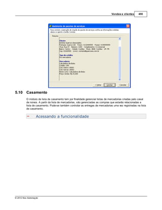 Vendas e clientes     455




5.10     Casamento
         O módulo de lista de casamento tem por finalidade gerenciar listas de mercadorias criadas pelo casal
         de noivos. A partir da lista de mercadorias, são gerenciadas as compras que estarão relacionadas a
         lista de casamento. Pode-se também controlar as entregas de mercadorias uma vez registradas na lista
         de casamento.


                  Acessando a funcionalidade




© 2012 Nox Automação
 