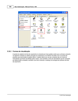 456      Nox Automação - Manual Fenix 1.99




5.10.1 Formas de visualização
        A janela de cadastro de lista de casamento é composta por duas grades sendo que a primeira comporta
        os registros contendo os dados principais do casamento a se realizar vinculado com a sua lista de
        produtos que está listada na grade inferior. A grade inferior por usa vez comporta não só a lista de
        mercadorias que foram escolhidas pelos noivos, como também a lista de mercadorias que foi comprado
        por determinado convidado e também uma lista contendo o endereço de entrega dos produtos da lista
        de casamento.




                                                                                         © 2012 Nox Automação
 
