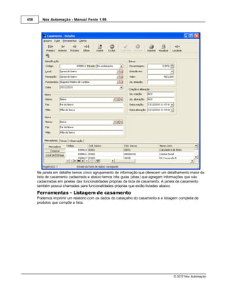 458      Nox Automação - Manual Fenix 1.99




      Na janela em detalhe temos cinco agrupamento de informação que oferecem um detalhamento maior da
      lista de casamento cadastrada e abaixo temos três guias (abas) que agregam informações que são
      cadastradas em janelas das funcionalidades próprias da lista de casamento. A janela de casamento
      também possui chamadas para funcionalidades próprias que estão listadas abaixo.

      Ferramentas - Listagem de casamento
      Podemos imprimir um relatório com os dados do cabeçalho do casamento e a listagem completa de
      produtos que compõe a lista.




                                                                                    © 2012 Nox Automação
 