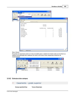 Vendas e clientes     459




         Menu Cliente
         Na janela de casamento existe um menu de atalho para o cadastro de cliente onde se encontram as
         opções de visualização dos cadastros do noivo ou da noiva e seus respectivos históricos de
         movimentação.




5.10.2 Estrutura dos campos


                  Casamento - grade superior

               Campo (padrão)Tipo          Taman Descrição


© 2012 Nox Automação
 