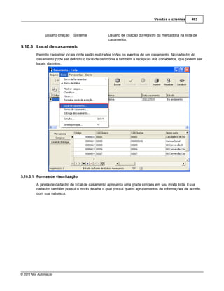 Vendas e clientes      463



               usuário criação   Sistema           Usuário de criação do registro da mercadoria na lista de
                                                   casamento.

5.10.3 Local de casamento
         Permite cadastrar locais onde serão realizados todos os eventos de um casamento. No cadastro do
         casamento pode ser definido o local da cerimônia e também a recepção dos convidados, que podem ser
         locais distintos.




5.10.3.1 Formas de visualização

         A janela de cadastro de local de casamento apresenta uma grade simples em seu modo lista. Esse
         cadastro também possui o modo detalhe o qual possui quatro agrupamentos de informações de acordo
         com sua natureza.




© 2012 Nox Automação
 