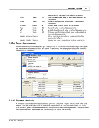 Vendas e clientes      465



                                                    evitando assim a sua exclusão e futuro recadastro.
               Fone             Texto       20      Telefone da entidade onde se realizará a cerimônia do
                                                    casamento.
               Nome             Texto       100     Nome da entidade onde se realizará a cerimônia do
                                                    casamento.
               Número           Inteiro     4       Número onde situa-se o local de casamento.
               Rua              Texto       45      Rua onde situa-se o local de casamento.
               UF               Texto       2       Unidade federativa onde situa-se o local do casamento.
               Url              Texto       90      Endereço eletrônico da entidade onde será realizado a
                                                    cerimônia de casamento.
               Usuário alteração Sistema            Último usuário de alteração do cadastro do local de
                                                    casamento no Fenix
               Usuário criação Sistema              Usuário que criou o cadastro de local de casamento.

5.10.4 Termo de casamento
         Permite cadastrar o modelo de termo que será aplicado ao casamento. O texto do campo termo pode
         ser feito no formato padrão do Word RTF (Ritch Text Format). Não é obrigatório selecionar um termo
         cadastrado ao casamento.




5.10.4.1 Formas de visualização

         A janela de cadastro de Termo de casamento apresenta uma grade simples em seu modo lista. Será
         exibida a tela em modo “lista” com os termos de compromisso de cada lista selecionada. Ao clicar
         duas vezes na grade, será apresentada a tela com o texto do termo de compromisso. O texto do termo
         de compromisso será apresentado em formato Word RTF (Ritch Text Format).




© 2012 Nox Automação
 