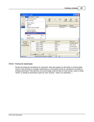 Vendas e clientes      467




5.10.5.1 Formas de visualização

         Na tela de entrega de mercadorias do casamento, abre duas grades de informação. A primeira grade
         mostra a lista de todas as entregas cadastradas e a outra grade mostra as mercadorias vinculadas à
         entrega selecionada. Para adicionar uma nova entrega, pode ser feito em duas formas, clique no botão
         “Inserir” ou através do assistente a partir do menu “Arquivo”, “Inserir com assistente...”.




© 2012 Nox Automação
 