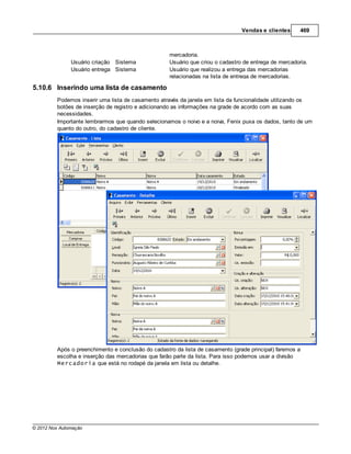 Vendas e clientes      469



                                                    mercadoria.
               Usuário criação Sistema              Usuário que criou o cadastro de entrega de mercadoria.
               Usuário entrega Sistema              Usuário que realizou a entrega das mercadorias
                                                    relacionadas na lista de entrega de mercadorias.

5.10.6 Inserindo uma lista de casamento
         Podemos inserir uma lista de casamento através da janela em lista da funcionalidade utilizando os
         botões de inserção de registro e adicionando as informações na grade de acordo com as suas
         necessidades.
         Importante lembrarmos que quando selecionamos o noivo e a noiva, Fenix puxa os dados, tanto de um
         quanto do outro, do cadastro de cliente.




         Após o preenchimento e conclusão do cadastro da lista de casamento (grade principal) faremos a
         escolha e inserção das mercadorias que farão parte da lista. Para isso podemos usar a divisão
         Mercadoria que está no rodapé da janela em lista ou detalhe.




© 2012 Nox Automação
 