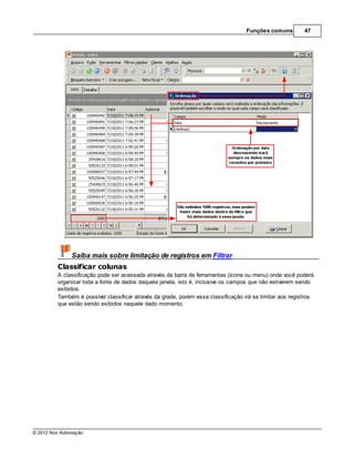 Funções comuns         47




               Saiba mais sobre limitação de registros em Filtrar
         Classificar colunas
         A classificação pode ser acessada através da barra de ferramentas (ícone ou menu) onde você poderá
         organizar toda a fonte de dados daquela janela, isto é, inclusive os campos que não estiverem sendo
         exibidos.
         Também é possível classificar através da grade, porém essa classificação irá se limitar aos registros
         que estão sendo exibidos naquele dado momento.




© 2012 Nox Automação
 