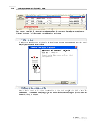 470      Nox Automação - Manual Fenix 1.99




      Outra maneira mais fácil de inserir as mercadorias na lista de casamento é através de um assistente
      localizado em menu - Arquivo - Inserir mercadorias com assistente.



              Tela inicial
           A tela inicial do assistente de inserção de mercadorias na lista de casamento traz uma breve
           explicação do objetivo do assistente.




              Seleção do casamento
           Através dessa janela do assistente escolheremos o casal para inserção dos itens na lista de
           casamento. O sistema faz uma composição dos nomes do noivo e da noiva para exibir o nome do
           casal no campo de escolha.




                                                                                         © 2012 Nox Automação
 