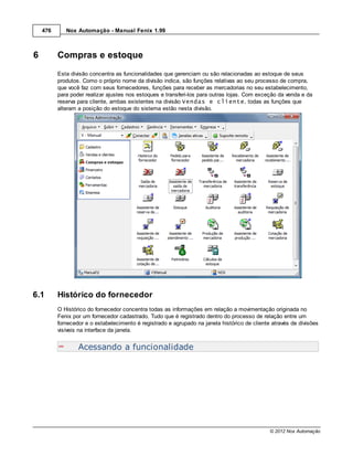 476      Nox Automação - Manual Fenix 1.99



6         Compras e estoque
          Esta divisão concentra as funcionalidades que gerenciam ou são relacionadas ao estoque de seus
          produtos. Como o próprio nome da divisão indica, são funções relativas ao seu processo de compra,
          que você faz com seus fornecedores, funções para receber as mercadorias no seu estabelecimento,
          para poder realizar ajustes nos estoques e transferi-los para outras lojas. Com exceção da venda e da
          reserva para cliente, ambas existentes na divisão Vendas e cliente, todas as funções que
          alteram a posição do estoque do sistema estão nesta divisão.




6.1       Histórico do fornecedor
          O Histórico do fornecedor concentra todas as informações em relação a movimentação originada no
          Fenix por um fornecedor cadastrado. Tudo que é registrado dentro do processo de relação entre um
          fornecedor e o estabelecimento é registrado e agrupado na janela histórico de cliente através de divisões
          visíveis na interface da janela.


                  Acessando a funcionalidade




                                                                                               © 2012 Nox Automação
 