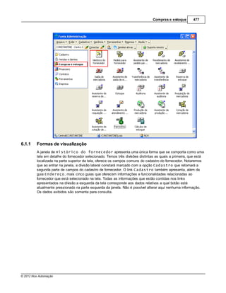 Compras e estoque        477




6.1.1    Formas de visualização
         A janela de Histórico do fornecedor apresenta uma única forma que se comporta como uma
         tela em detalhe do fornecedor selecionado. Temos três divisões distintas as quais a primeira, que está
         localizada na parte superior da tela, oferece os campos comuns do cadastro do fornecedor. Notaremos
         que ao entrar na janela, a divisão lateral constará marcado com a opção Cadastro que retornará a
         segunda parte de campos do cadastro de fornecedor. O link Cadastro também apresenta, além da
         guia Endereço, mais cinco guias que oferecem informações e funcionalidades relacionadas ao
         fornecedor que está selecionado na tela. Todas as informações que estão contidas nos links
         apresentados na divisão a esquerda da tela corresponde aos dados relativos a qual botão está
         atualmente pressionado na parte esquerda da janela. Não é possível alterar aqui nenhuma informação.
         Os dados exibidos são somente para consulta.




© 2012 Nox Automação
 
