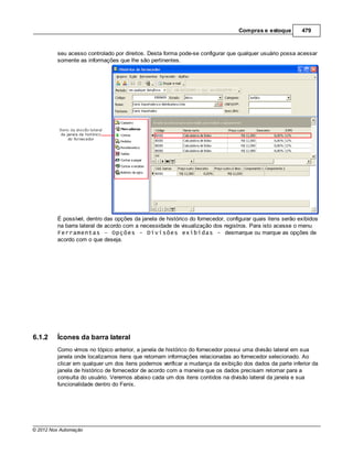 Compras e estoque        479



         seu acesso controlado por direitos. Desta forma pode-se configurar que qualquer usuário possa acessar
         somente as informações que lhe são pertinentes.




         É possível, dentro das opções da janela de histórico do fornecedor, configurar quais itens serão exibidos
         na barra lateral de acordo com a necessidade de visualização dos registros. Para isto acesse o menu
         Ferramentas – Opções - Divisões exibidas - desmarque ou marque as opções de
         acordo com o que deseja.




6.1.2    Ícones da barra lateral
         Como vimos no tópico anterior, a janela de histórico do fornecedor possui uma divisão lateral em sua
         janela onde localizamos itens que retornam informações relacionadas ao fornecedor selecionado. Ao
         clicar em qualquer um dos itens podemos verificar a mudança da exibição dos dados da parte inferior da
         janela de histórico de fornecedor de acordo com a maneira que os dados precisam retornar para a
         consulta do usuário. Veremos abaixo cada um dos itens contidos na divisão lateral da janela e sua
         funcionalidade dentro do Fenix.




© 2012 Nox Automação
 