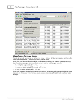 48      Nox Automação - Manual Fenix 1.99




     Classificar a fonte de dados
     Através da barra de ferramentas ou do ícone no menu, o sistema abrirá uma nova caixa de informações
     onde você irá determinar a classificação de sua fonte de dados.
     Você pode colocar quantas classificações julgar necessário, lembrando que terá melhores resultados
     classificando campos que contiverem dados comuns a vários registros, por exemplo:
        Município, na janela de Cliente,
       Estado, na janela de Pedido para cliente,
       Grupo, na janela de Mercadorias, etc.
     Você pode classificar a partir de um campo que contenha valores esporadicamente coincidentes, mas
     isso terá um efeito visual melhor em sua janela se essa classificação for a última de sua lista, veja o
     exemplo:




                                                                                          © 2012 Nox Automação
 