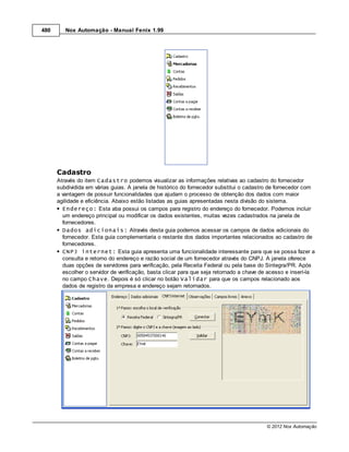 480      Nox Automação - Manual Fenix 1.99




      Cadastro
      Através do item Cadastro podemos visualizar as informações relativas ao cadastro do fornecedor
      subdividida em várias guias. A janela de histórico do fornecedor substitui o cadastro de fornecedor com
      a vantagem de possuir funcionalidades que ajudam o processo de obtenção dos dados com maior
      agilidade e eficiência. Abaixo estão listadas as guias apresentadas nesta divisão do sistema.
        Endereço: Esta aba possui os campos para registro do endereço do fornecedor. Podemos incluir
        um endereço principal ou modificar os dados existentes, muitas vezes cadastrados na janela de
        fornecedores.
        Dados adicionais: Através desta guia podemos acessar os campos de dados adicionais do
        fornecedor. Esta guia complementaria o restante dos dados importantes relacionados ao cadastro de
        fornecedores.
        CNPJ internet: Esta guia apresenta uma funcionalidade interessante para que se possa fazer a
        consulta e retorno do endereço e razão social de um fornecedor através do CNPJ. A janela oferece
        duas opções de servidores para verificação, pela Receita Federal ou pela base do Sintegra/PR. Após
        escolher o servidor de verificação, basta clicar para que seja retornado a chave de acesso e inserí-la
        no campo Chave. Depois é só clicar no botão Validar para que os campos relacionado aos
        dados de registro da empresa e endereço sejam retornados.




                                                                                          © 2012 Nox Automação
 