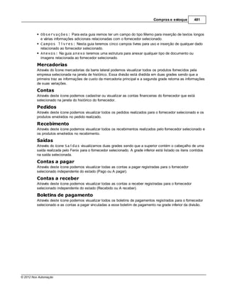 Compras e estoque        481



            Observações: Para esta guia iremos ter um campo do tipo Memo para inserção de textos longos
            e várias informações adicionais relacionadas com o fornecedor selecionado.
            Campos livres: Nesta guia teremos cinco campos livres para uso e inserção de qualquer dado
            relacionado ao fornecedor selecionado.
            Anexos: Na guia anexo teremos uma estrutura para anexar qualquer tipo de documento ou
            imagens relacionada ao fornecedor selecionado.
         Mercadorias
         Através do Ícone mercadorias da barra lateral podemos visualizar todos os produtos fornecidos pela
         empresa selecionada na janela de histórico. Essa divisão está dividida em duas grades sendo que a
         primeira traz as informações de custo da mercadoria principal e a segunda grade retorna as informações
         de suas variações.
         Contas
         Através deste ícone podemos cadastrar ou visualizar as contas financeiras do fornecedor que está
         selecionado na janela do histórico do fornecedor.
         Pedidos
         Através deste ícone podemos visualizar todos os pedidos realizados para o fornecedor selecionado e os
         produtos envolvidos no pedido realizado.
         Recebimento
         Através deste ícone podemos visualizar todos os recebimentos realizados pelo fornecedor selecionado e
         os produtos envolvidos no recebimento.
         Saídas
         Através do ícone Saídas visualizamos duas grades sendo que a superior contém o cabeçalho de uma
         saída realizada pelo Fenix para o fornecedor selecionado. A grade inferior está listado os itens contidos
         na saída selecionada.
         Contas a pagar
         Através deste ícone podemos visualizar todas as contas a pagar registradas para o fornecedor
         selecionado independente do estado (Pago ou A pagar).
         Contas a receber
         Através deste ícone podemos visualizar todas as contas a receber registradas para o fornecedor
         selecionado independente do estado (Recebido ou A receber).

         Boletins de pagamento
         Através deste ícone podemos visualizar todos os boletins de pagamentos registrados para o fornecedor
         selecionado e as contas a pagar vinculadas a esse boletim de pagamento na grade inferior da divisão.




© 2012 Nox Automação
 