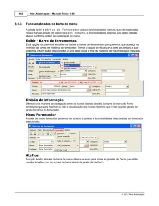 482      Nox Automação - Manual Fenix 1.99



6.1.3    Funcionalidades da barra de menu
         A janela de histórico do fornecedor possui funcionalidades comuns que são explicadas
         nesse manual através do tópico Opções comuns, e funcionalidades próprias que serão listadas
         abaixo conforme ordem de localização no menu.
         Exibir - Barra de ferramentas
         Está opção nos permitirá escolher os botões e barras de ferramentas que queremos que apareça na
         interface da janela de histórico do fornecedor. Temos a opção de visualizar a barra de período a qual
         podemos inserir dados relacionados a uma data inicial e final do histórico de movimentação realizado.




         Divisão de informação
         Oferece uma maneira de navegação entre os ícones laterais através da barra de menu do Fenix
         lembrando que para habilitar ou não a visualização dos ícones teremos que ir nas opções gerais da
         janela histórico do fornecedor.
         Menu Fornecedor
         Através do menu fornecedor podemos ter acesso a janelas e funcionalidades relacionadas ao fornecedor
         selecionado.




         Atalhos
         A opção Atalho através da barra de menu oferece acesso para todas as janelas do Fenix que estão
         correlacionadas com os ícones da barra lateral da janela de histórico.




                                                                                             © 2012 Nox Automação
 