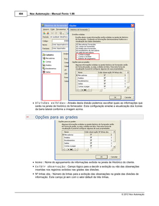 484   Nox Automação - Manual Fenix 1.99




          Divisões exibidas: Através desta divisão podemos escolher quais as informações que
          serão na janela de histórico do fornecedor. Esta configuração envolve a visualização dos Ícones
          da barra lateral conforme a imagem acima.


          Opções para as grades




          Nome: Nome do agrupamento de informações exibida na janela de Histórico do cliente.
          Exibir observação: Campo lógico para a decidir a exibição ou não das observações
          inseridas nos registros exibidos nas grades das divisões.
          Nº linhas obs.: Número de linhas para a exibição das observações na grade das divisões de
          informação. Este campo já vem com o valor default de três linhas.




                                                                                      © 2012 Nox Automação
 