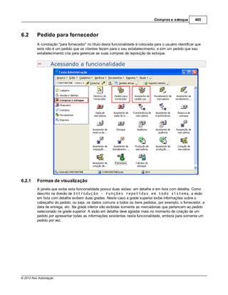 Compras e estoque        485



6.2      Pedido para fornecedor
         A conotação "para fornecedor" no título desta funcionalidade é colocada para o usuário identificar que
         este não é um pedido que os clientes fazem para o seu estabelecimento, e sim um pedido que seu
         estabelecimento cria para gerenciar as suas compras de reposição de estoque.


                  Acessando a funcionalidade




6.2.1    Formas de visualização
         A janela que exibe esta funcionalidade possui duas visões: em detalhe e em lista com detalhe. Como
         descrito na divisão de Introdução - Funções repetidas em todo sistema, a visão
         em lista com detalhe exibem duas grades. Neste caso a grade superior exibe informações sobre o
         cabeçalho do pedido, ou seja, os dados comuns a todos os itens pedidos, por exemplo, o fornecedor, a
         data de entrega, etc. Na grade inferior são exibidas somente as mercadorias que pertencem ao pedido
         selecionado na grade superior. A visão em detalhe deve agradar mais no momento de criação de um
         pedido por apresentar todas as informações existentes nesta funcionalidade, embora para somente um
         pedido por vez.




© 2012 Nox Automação
 
