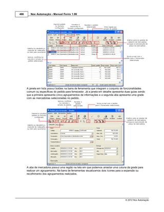 486      Nox Automação - Manual Fenix 1.99




      A janela em lista possui botões na barra de ferramenta que integram o conjunto de funcionalidades
      comum ou específicas do pedido para fornecedor. Já a janela em detalhe apresenta duas guias sendo
      que a primeira apresenta cinco agrupamentos de informações e a segunda aba apresenta uma grade
      com as mercadorias selecionadas no pedido.




      A aba de mercadoria possui uma região na tela em que podemos arrastar uma coluna da grade para
      realizar um agrupamento. Na barra de ferramentas visualizamos dois ícones para a expansão ou
      recolhimento dos agrupamentos realizados.




                                                                                      © 2012 Nox Automação
 